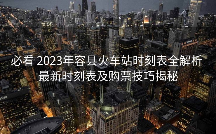 必看 2023年容縣火車站時(shí)刻表全解析 最新時(shí)刻表及購票技巧揭秘