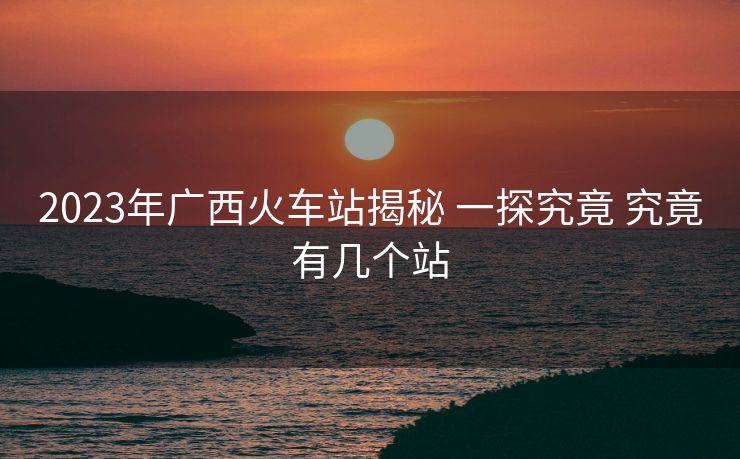 2023年廣西火車站揭秘 一探究竟 究竟有幾個(gè)站