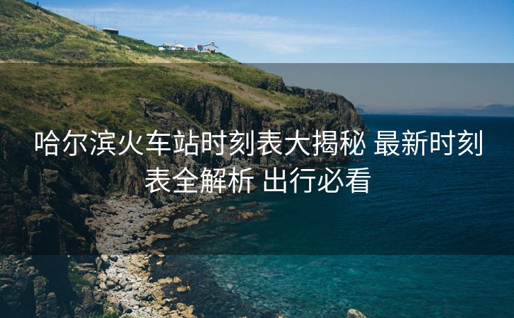 哈爾濱火車站時刻表大揭秘 最新時刻表全解析 出行必看