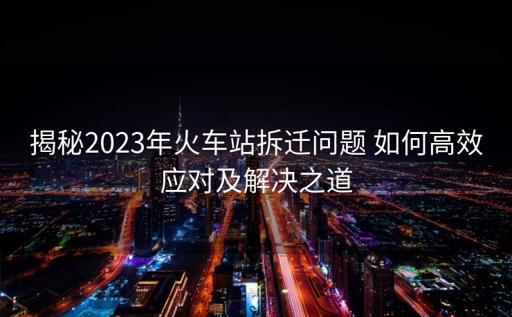 揭秘2023年火車站拆遷問題 如何高效應對及解決之道