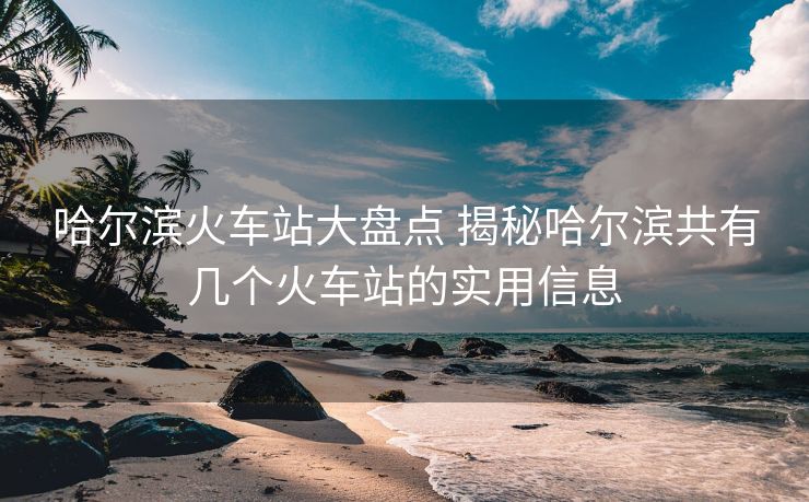 哈爾濱火車站大盤點(diǎn) 揭秘哈爾濱共有幾個(gè)火車站的實(shí)用信息