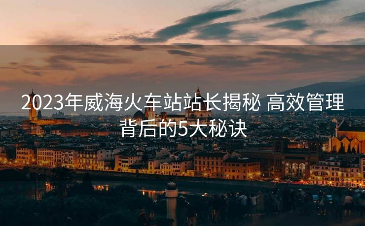 2023年威?；疖囌菊鹃L揭秘 高效管理背后的5大秘訣