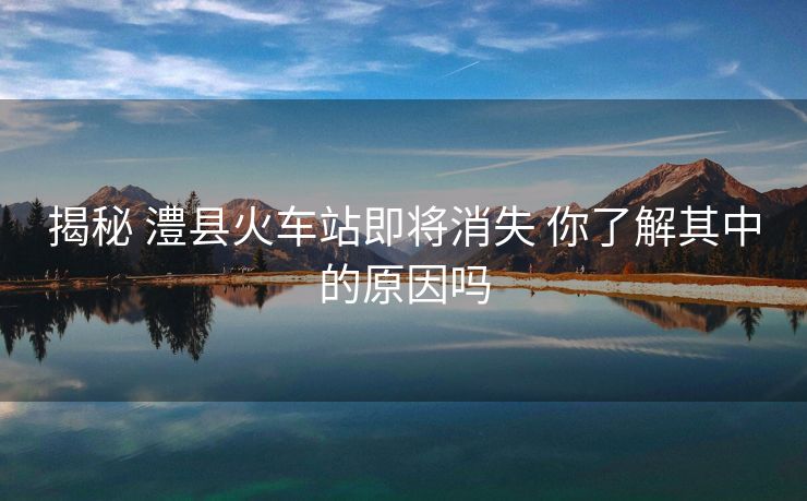 揭秘 澧縣火車站即將消失 你了解其中的原因嗎