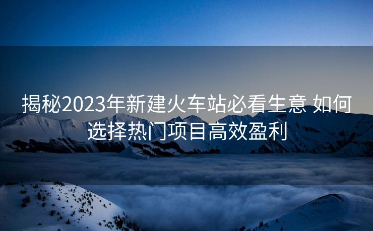 揭秘2023年新建火車站必看生意 如何選擇熱門項目高效盈利