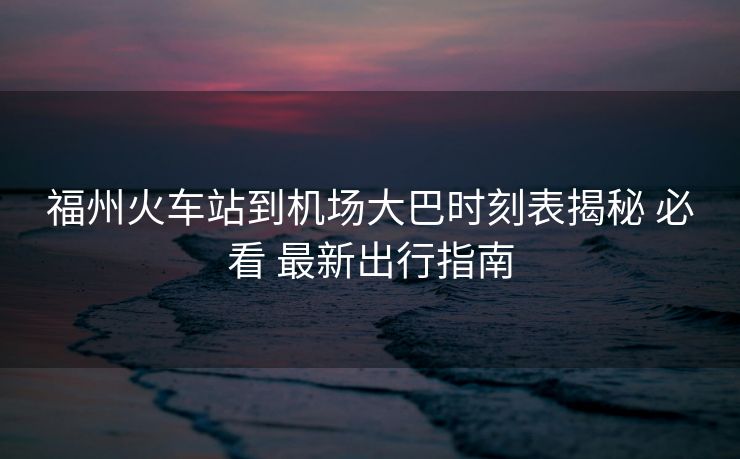 福州火車站到機(jī)場大巴時(shí)刻表揭秘 必看 最新出行指南