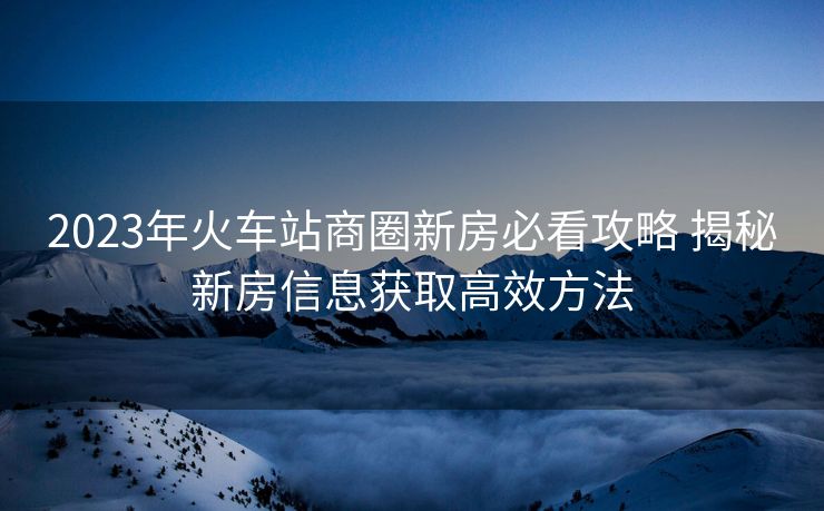 2023年火車站商圈新房必看攻略 揭秘新房信息獲取高效方法
