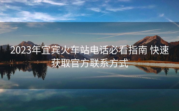 2023年宜賓火車(chē)站電話必看指南 快速獲取官方聯(lián)系方式