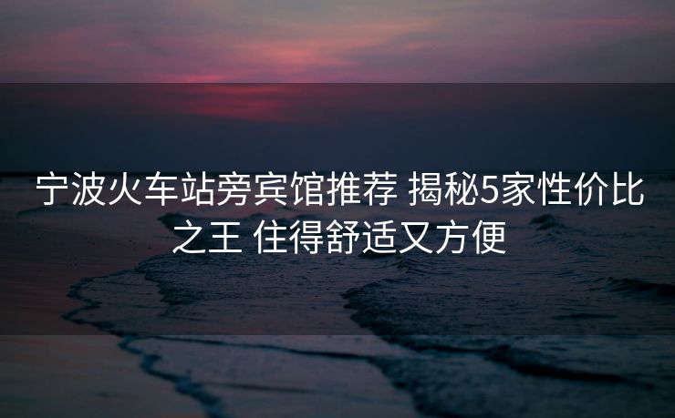 寧波火車站旁賓館推薦 揭秘5家性價比之王 住得舒適又方便