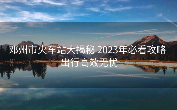 鄧州市火車站大揭秘 2023年必看攻略 出行高效無(wú)憂