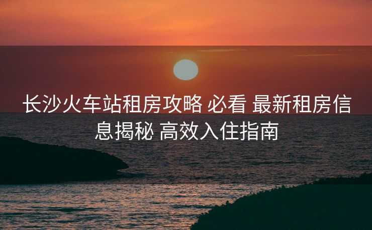 長沙火車站租房攻略 必看 最新租房信息揭秘 高效入住指南