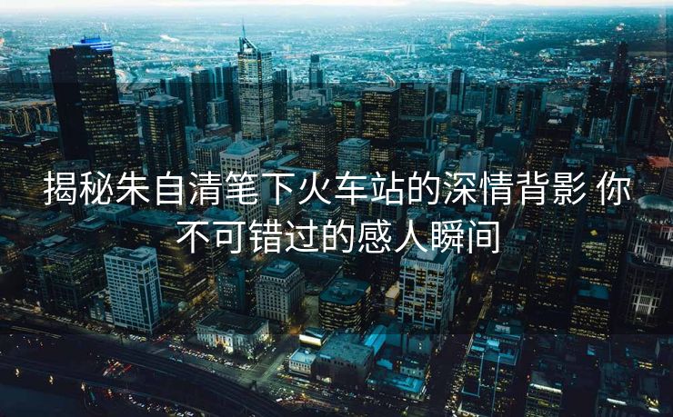 揭秘朱自清筆下火車站的深情背影 你不可錯過的感人瞬間