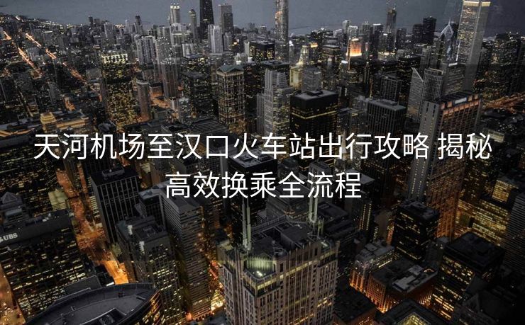 天河機(jī)場至漢口火車站出行攻略 揭秘高效換乘全流程