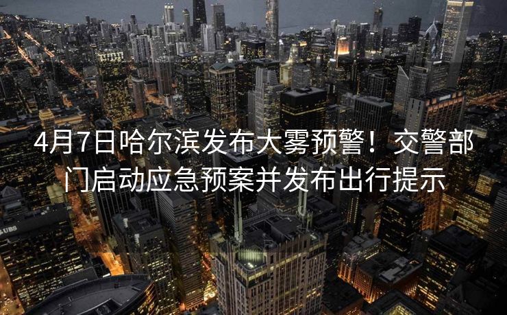4月7日哈爾濱發(fā)布大霧預(yù)警！交警部門啟動應(yīng)急預(yù)案并發(fā)布出行提示