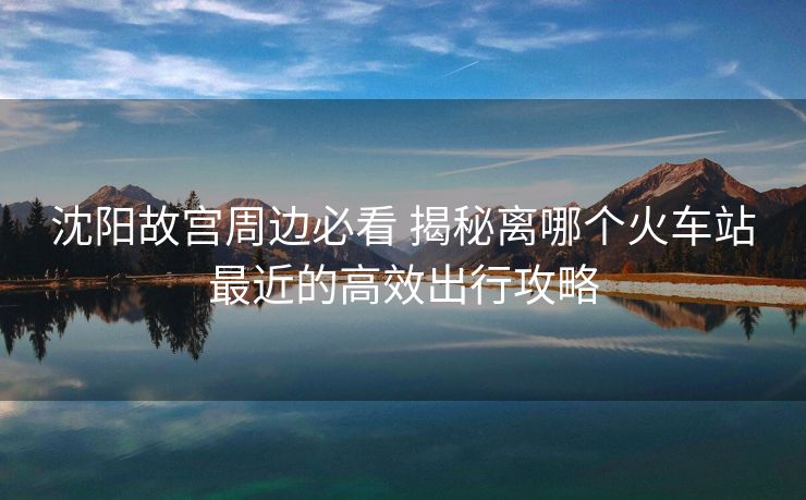 沈陽故宮周邊必看 揭秘離哪個火車站最近的高效出行攻略 沈陽故宮周邊必看 揭秘離哪個火車站最近的高效出行攻略
