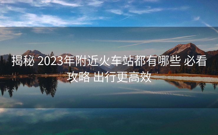 揭秘 2023年附近火車站都有哪些 必看攻略 出行更高效