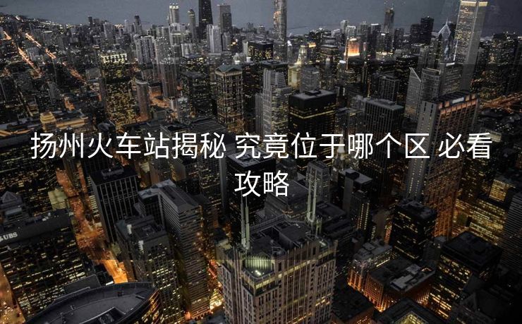 揚州火車站揭秘 究竟位于哪個區(qū) 必看攻略