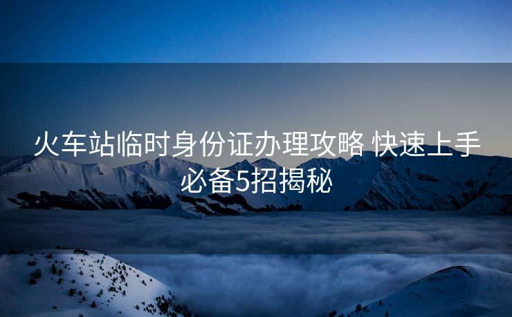 火車站臨時身份證辦理攻略 快速上手必備5招揭秘