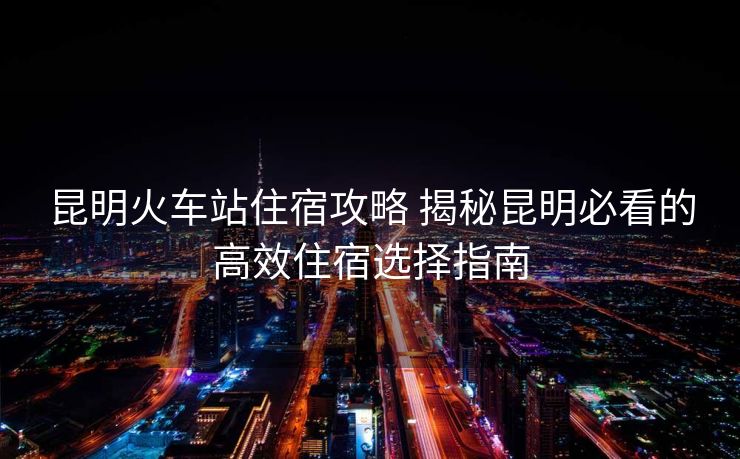 昆明火車站住宿攻略 揭秘昆明必看的高效住宿選擇指南