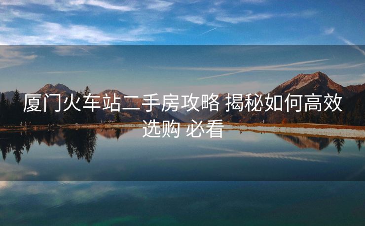 廈門火車站二手房攻略 揭秘如何高效選購 必看