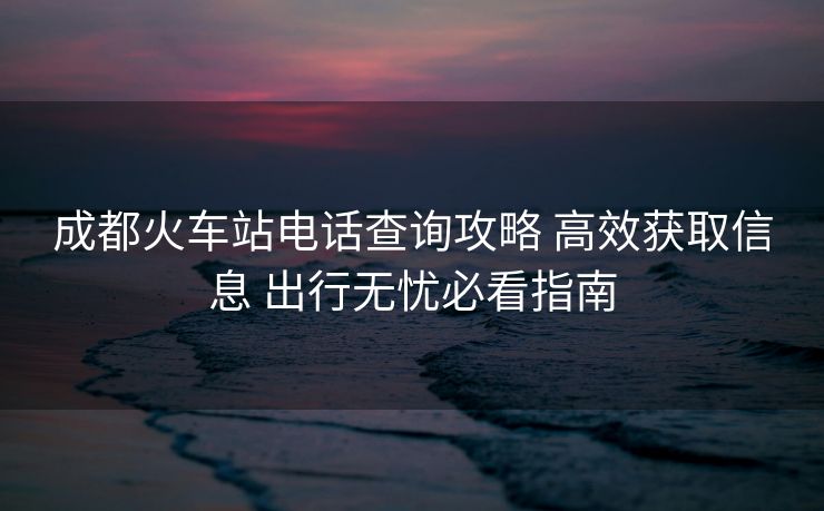 成都火車站電話查詢攻略 高效獲取信息 出行無憂必看指南