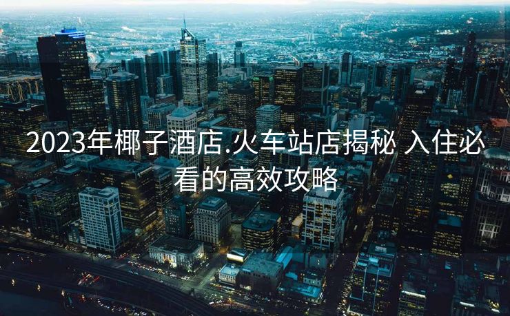 2023年椰子酒店.火車站店揭秘 入住必看的高效攻略