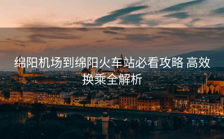 綿陽(yáng)機(jī)場(chǎng)到綿陽(yáng)火車(chē)站必看攻略 高效換乘全解析