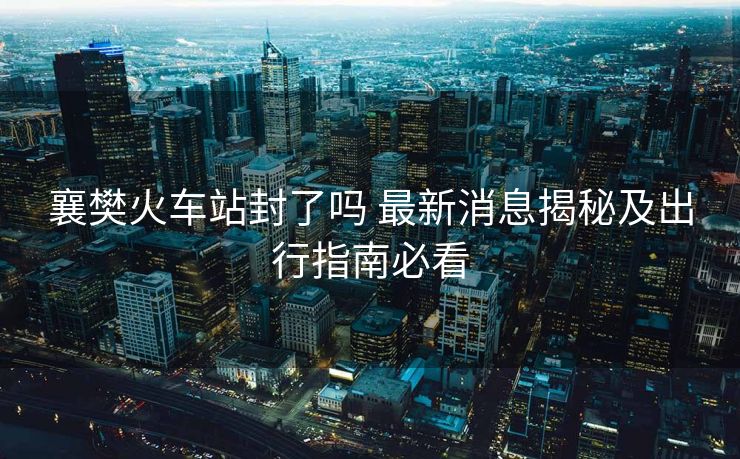 襄樊火車站封了嗎 最新消息揭秘及出行指南必看