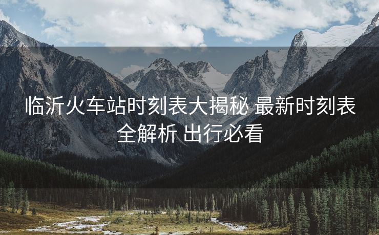 臨沂火車站時刻表大揭秘 最新時刻表全解析 出行必看