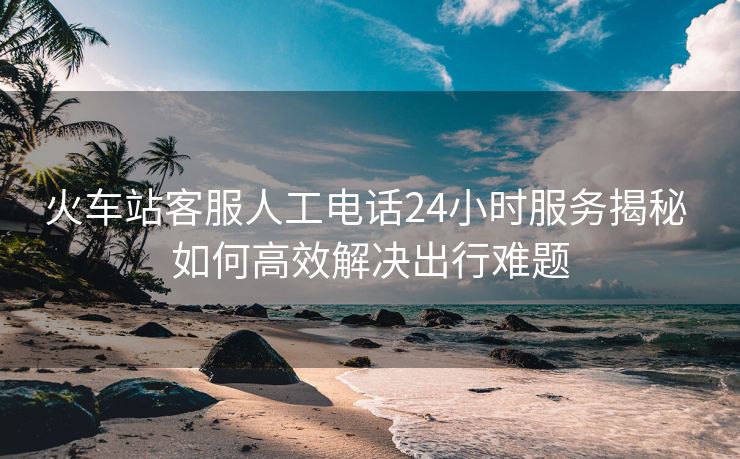 火車(chē)站客服人工電話24小時(shí)服務(wù)揭秘 如何高效解決出行難題