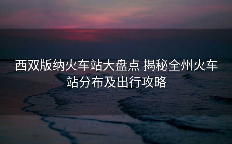 西雙版納火車站大盤(pán)點(diǎn) 揭秘全州火車站分布及出行攻略