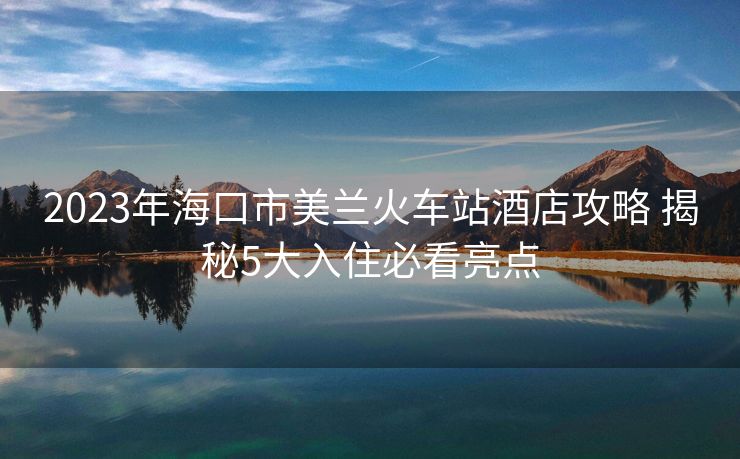 2023年海口市美蘭火車站酒店攻略 揭秘5大入住必看亮點