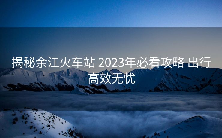 揭秘余江火車站 2023年必看攻略 出行高效無憂