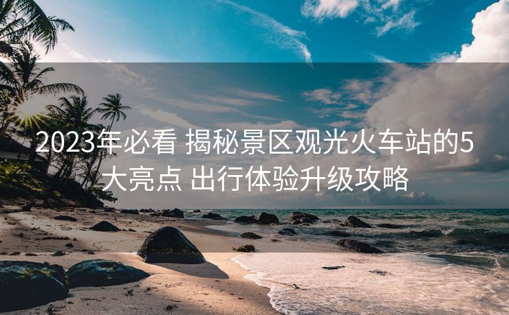 2023年必看 揭秘景區(qū)觀光火車站的5大亮點(diǎn) 出行體驗(yàn)升級攻略