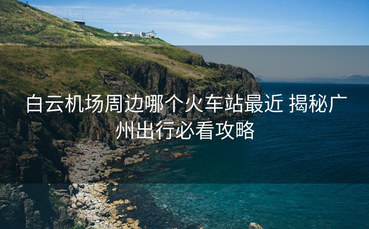 白云機場周邊哪個火車站最近 揭秘廣州出行必看攻略