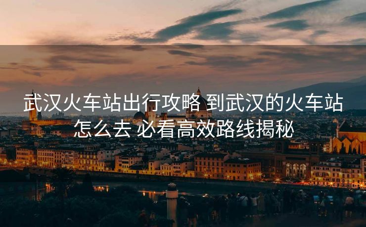 武漢火車站出行攻略 到武漢的火車站怎么去 必看高效路線揭秘 武漢火車站出行攻略 到武漢的火車站怎么去 必看高效路線揭秘