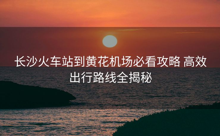 長(zhǎng)沙火車站到黃花機(jī)場(chǎng)必看攻略 高效出行路線全揭秘
