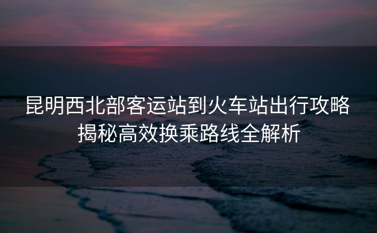 昆明西北部客運站到火車站出行攻略 揭秘高效換乘路線全解析