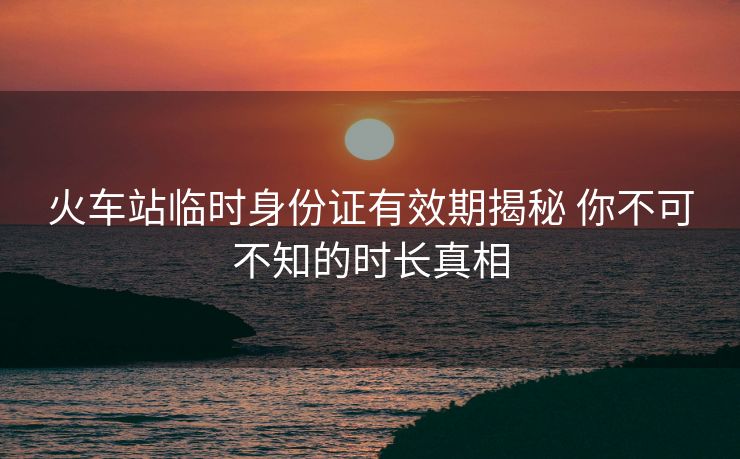 火車站臨時(shí)身份證有效期揭秘 你不可不知的時(shí)長真相