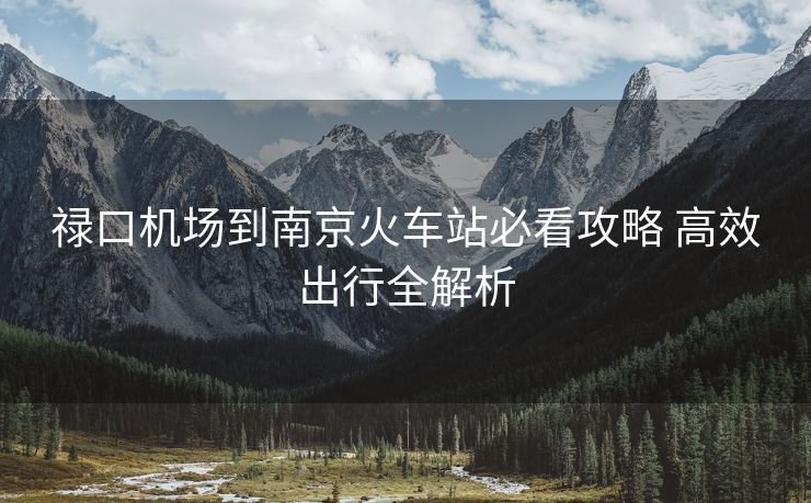 祿口機(jī)場到南京火車站必看攻略 高效出行全解析