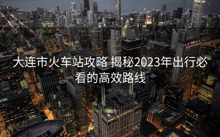 大連市火車站攻略 揭秘2023年出行必看的高效路線