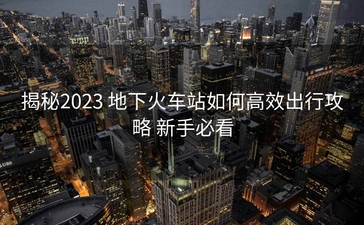 揭秘2023 地下火車站如何高效出行攻略 新手必看
