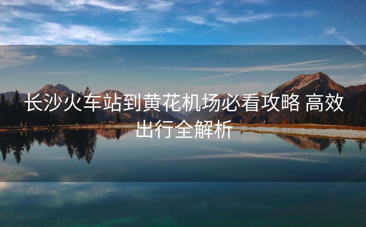 長沙火車站到黃花機場必看攻略 高效出行全解析