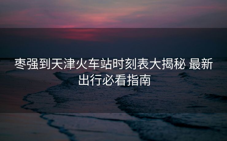 棗強到天津火車站時刻表大揭秘 最新出行必看指南