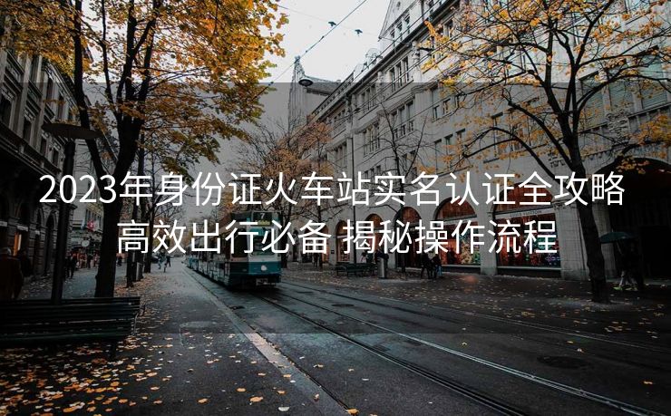 2023年身份證火車(chē)站實(shí)名認(rèn)證全攻略 高效出行必備 揭秘操作流程