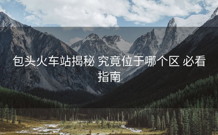 包頭火車站揭秘 究竟位于哪個區(qū) 必看指南