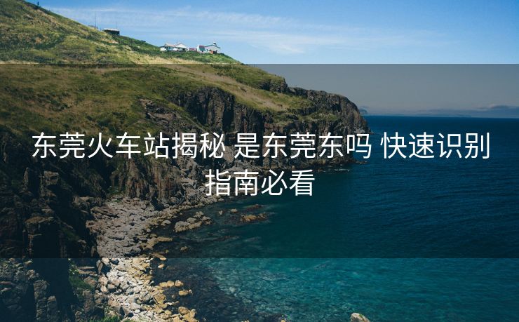 東莞火車站揭秘 是東莞東嗎 快速識別指南必看 東莞火車站揭秘 是東莞東嗎 快速識別指南必看