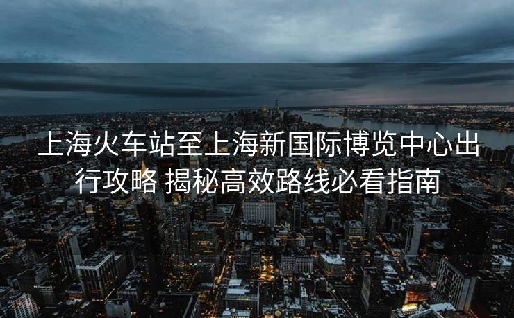 上?；疖囌局辽虾Ｐ聡H博覽中心出行攻略 揭秘高效路線必看指南