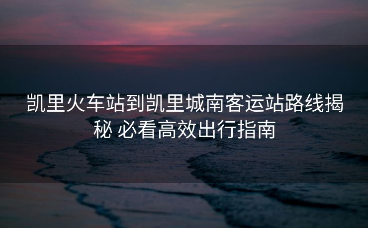 凱里火車站到凱里城南客運站路線揭秘 必看高效出行指南