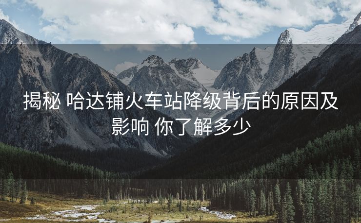 揭秘 哈達(dá)鋪火車站降級(jí)背后的原因及影響 你了解多少