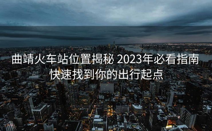 曲靖火車站位置揭秘 2023年必看指南 快速找到你的出行起點